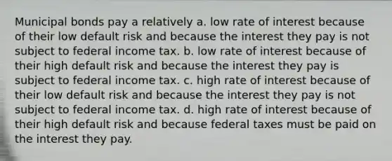 Municipal bonds pay a relatively a. low rate of interest because of their low default risk and because the interest they pay is not subject to federal income tax. b. low rate of interest because of their high default risk and because the interest they pay is subject to federal income tax. c. high rate of interest because of their low default risk and because the interest they pay is not subject to federal income tax. d. high rate of interest because of their high default risk and because federal taxes must be paid on the interest they pay.