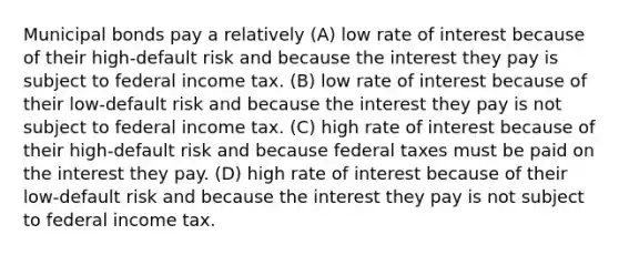 Municipal bonds pay a relatively (A) low rate of interest because of their high-default risk and because the interest they pay is subject to federal income tax. (B) low rate of interest because of their low-default risk and because the interest they pay is not subject to federal income tax. (C) high rate of interest because of their high-default risk and because federal taxes must be paid on the interest they pay. (D) high rate of interest because of their low-default risk and because the interest they pay is not subject to federal income tax.