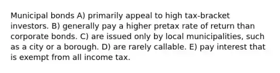 Municipal bonds A) primarily appeal to high tax-bracket investors. B) generally pay a higher pretax rate of return than corporate bonds. C) are issued only by local municipalities, such as a city or a borough. D) are rarely callable. E) pay interest that is exempt from all income tax.