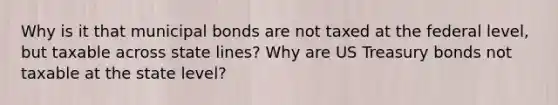 Why is it that municipal bonds are not taxed at the federal level, but taxable across state lines? Why are US Treasury bonds not taxable at the state level?