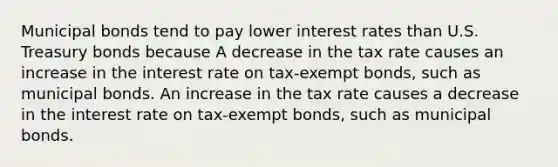 Municipal bonds tend to pay lower interest rates than U.S. Treasury bonds because A decrease in the tax rate causes an increase in the interest rate on tax-exempt​ bonds, such as municipal bonds. An increase in the tax rate causes a decrease in the interest rate on tax-exempt​ bonds, such as municipal bonds.