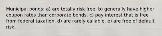 Municipal bonds: a) are totally risk free. b) generally have higher coupon rates than corporate bonds. c) pay interest that is free from federal taxation. d) are rarely callable. e) are free of default risk.