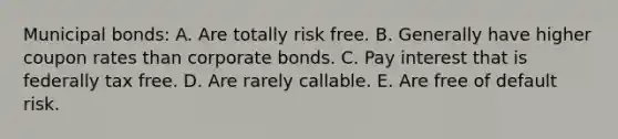 Municipal bonds: A. Are totally risk free. B. Generally have higher coupon rates than corporate bonds. C. Pay interest that is federally tax free. D. Are rarely callable. E. Are free of default risk.