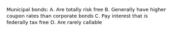 Municipal bonds: A. Are totally risk free B. Generally have higher coupon rates than corporate bonds C. Pay interest that is federally tax free D. Are rarely callable