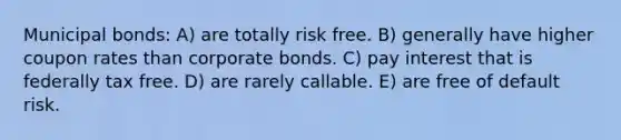 Municipal bonds: A) are totally risk free. B) generally have higher coupon rates than corporate bonds. C) pay interest that is federally tax free. D) are rarely callable. E) are free of default risk.