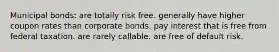 Municipal bonds: are totally risk free. generally have higher coupon rates than corporate bonds. pay interest that is free from federal taxation. are rarely callable. are free of default risk.