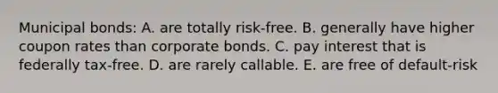 Municipal bonds: A. are totally risk-free. B. generally have higher coupon rates than corporate bonds. C. pay interest that is federally tax-free. D. are rarely callable. E. are free of default-risk