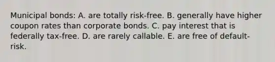 Municipal bonds: A. are totally risk-free. B. generally have higher coupon rates than corporate bonds. C. pay interest that is federally tax-free. D. are rarely callable. E. are free of default-risk.