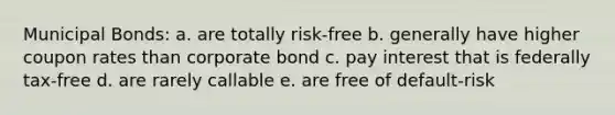 Municipal Bonds: a. are totally risk-free b. generally have higher coupon rates than corporate bond c. pay interest that is federally tax-free d. are rarely callable e. are free of default-risk