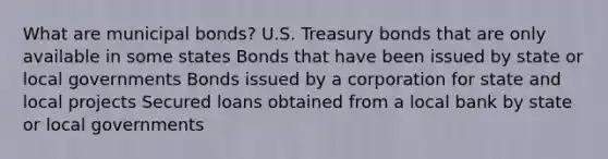 What are municipal bonds? U.S. Treasury bonds that are only available in some states Bonds that have been issued by state or local governments Bonds issued by a corporation for state and local projects Secured loans obtained from a local bank by state or local governments