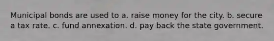 Municipal bonds are used to a. raise money for the city. b. secure a tax rate. c. fund annexation. d. pay back the state government.