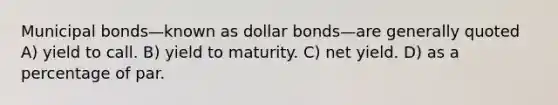 Municipal bonds—known as dollar bonds—are generally quoted A) yield to call. B) yield to maturity. C) net yield. D) as a percentage of par.