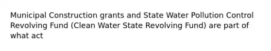 Municipal Construction grants and State Water Pollution Control Revolving Fund (Clean Water State Revolving Fund) are part of what act