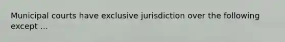 Municipal courts have exclusive jurisdiction over the following except ...