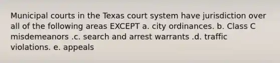 Municipal courts in the Texas court system have jurisdiction over all of the following areas EXCEPT a. city ordinances. b. Class C misdemeanors .c. search and arrest warrants .d. traffic violations. e. appeals