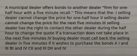 A municipal dealer offers bonds to another dealer "firm for one-half hour with a five minute recall." This means that the: I selling dealer cannot change the price for one-half hour II selling dealer cannot change the price for the next five minutes III selling dealer has the right to contact the other dealer during the half hour to change the quote if a transaction does not take place in the next five minutes IV buying dealer must call back the selling dealer in five minutes if it wishes to purchase the bonds A I and III BI and IV CII and III DII and IV