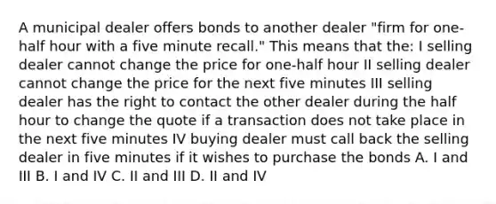 A municipal dealer offers bonds to another dealer "firm for one-half hour with a five minute recall." This means that the: I selling dealer cannot change the price for one-half hour II selling dealer cannot change the price for the next five minutes III selling dealer has the right to contact the other dealer during the half hour to change the quote if a transaction does not take place in the next five minutes IV buying dealer must call back the selling dealer in five minutes if it wishes to purchase the bonds A. I and III B. I and IV C. II and III D. II and IV