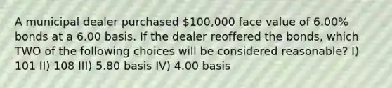 A municipal dealer purchased 100,000 face value of 6.00% bonds at a 6.00 basis. If the dealer reoffered the bonds, which TWO of the following choices will be considered reasonable? I) 101 II) 108 III) 5.80 basis IV) 4.00 basis