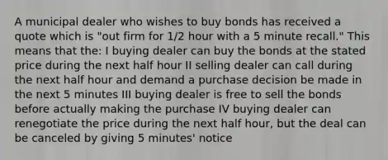 A municipal dealer who wishes to buy bonds has received a quote which is "out firm for 1/2 hour with a 5 minute recall." This means that the: I buying dealer can buy the bonds at the stated price during the next half hour II selling dealer can call during the next half hour and demand a purchase decision be made in the next 5 minutes III buying dealer is free to sell the bonds before actually making the purchase IV buying dealer can renegotiate the price during the next half hour, but the deal can be canceled by giving 5 minutes' notice