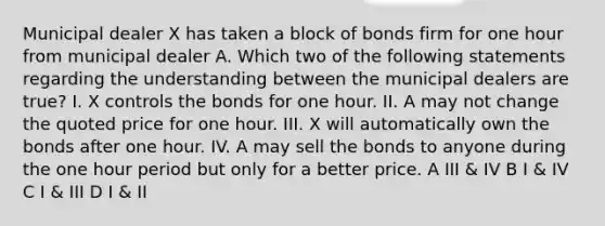 Municipal dealer X has taken a block of bonds firm for one hour from municipal dealer A. Which two of the following statements regarding the understanding between the municipal dealers are true? I. X controls the bonds for one hour. II. A may not change the quoted price for one hour. III. X will automatically own the bonds after one hour. IV. A may sell the bonds to anyone during the one hour period but only for a better price. A III & IV B I & IV C I & III D I & II