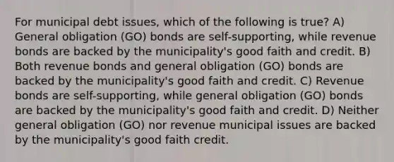 For municipal debt issues, which of the following is true? A) General obligation (GO) bonds are self-supporting, while revenue bonds are backed by the municipality's good faith and credit. B) Both revenue bonds and general obligation (GO) bonds are backed by the municipality's good faith and credit. C) Revenue bonds are self-supporting, while general obligation (GO) bonds are backed by the municipality's good faith and credit. D) Neither general obligation (GO) nor revenue municipal issues are backed by the municipality's good faith credit.