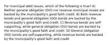 For municipal debt issues, which of the following is true? A) Neither general obligation (GO) nor revenue municipal issues are backed by the municipality's good faith credit. B) Both revenue bonds and general obligation (GO) bonds are backed by the municipality's good faith and credit. C) Revenue bonds are self-supporting, while general obligation (GO) bonds are backed by the municipality's good faith and credit. D) General obligation (GO) bonds are self-supporting, while revenue bonds are backed by the municipality's good faith and credit.