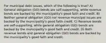 For municipal debt issues, which of the following is true? A) General obligation (GO) bonds are self-supporting, while revenue bonds are backed by the municipality's good faith and credit. B) Neither general obligation (GO) nor revenue municipal issues are backed by the municipality's good faith credit. C) Revenue bonds are self-supporting, while general obligation (GO) bonds are backed by the municipality's good faith and credit. D) Both revenue bonds and general obligation (GO) bonds are backed by the municipality's good faith and credit.