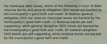 For municipal debt issues, which of the following is true? A) Both revenue bonds and general obligation (GO) bonds are backed by the municipality's good faith and credit. B) Neither general obligation (GO) nor revenue municipal issues are backed by the municipality's good faith credit. C) Revenue bonds are self-supporting, while general obligation (GO) bonds are backed by the municipality's good faith and credit. D) General obligation (GO) bonds are self-supporting, while revenue bonds are backed by the municipality's good faith and credit.