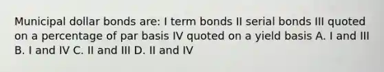 Municipal dollar bonds are: I term bonds II serial bonds III quoted on a percentage of par basis IV quoted on a yield basis A. I and III B. I and IV C. II and III D. II and IV