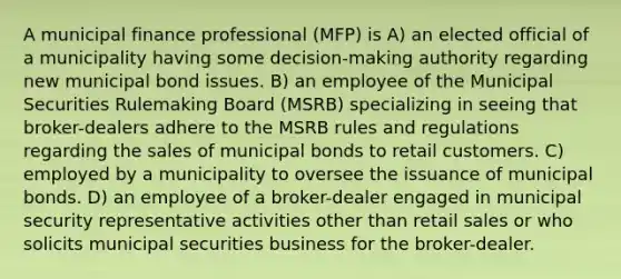 A municipal finance professional (MFP) is A) an elected official of a municipality having some decision-making authority regarding new municipal bond issues. B) an employee of the Municipal Securities Rulemaking Board (MSRB) specializing in seeing that broker-dealers adhere to the MSRB rules and regulations regarding the sales of municipal bonds to retail customers. C) employed by a municipality to oversee the issuance of municipal bonds. D) an employee of a broker-dealer engaged in municipal security representative activities other than retail sales or who solicits municipal securities business for the broker-dealer.