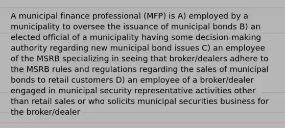 A municipal finance professional (MFP) is A) employed by a municipality to oversee the issuance of municipal bonds B) an elected official of a municipality having some decision-making authority regarding new municipal bond issues C) an employee of the MSRB specializing in seeing that broker/dealers adhere to the MSRB rules and regulations regarding the sales of municipal bonds to retail customers D) an employee of a broker/dealer engaged in municipal security representative activities other than retail sales or who solicits municipal securities business for the broker/dealer