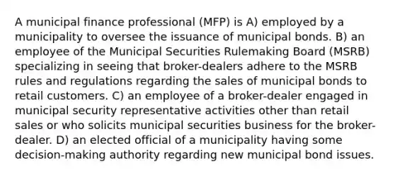 A municipal finance professional (MFP) is A) employed by a municipality to oversee the issuance of municipal bonds. B) an employee of the Municipal Securities Rulemaking Board (MSRB) specializing in seeing that broker-dealers adhere to the MSRB rules and regulations regarding the sales of municipal bonds to retail customers. C) an employee of a broker-dealer engaged in municipal security representative activities other than retail sales or who solicits municipal securities business for the broker-dealer. D) an elected official of a municipality having some decision-making authority regarding new municipal bond issues.