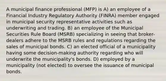 A municipal finance professional (MFP) is A) an employee of a Financial Industry Regulatory Authority (FINRA) member engaged in municipal security representative activities such as underwriting and trading. B) an employee of the Municipal Securities Rule Board (MSRB) specializing in seeing that broker-dealers adhere to the MSRB rules and regulations regarding the sales of municipal bonds. C) an elected official of a municipality having some decision-making authority regarding who will underwrite the municipality's bonds. D) employed by a municipality (not elected) to oversee the issuance of municipal bonds.