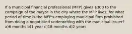 If a municipal financial professional (MFP) gives 300 to the campaign of the mayor in the city where the MFP lives, for what period of time is the MFP's employing municipal firm prohibited from doing a negotiated underwriting with the municipal issuer? a)6 months b)1 year c)18 months d)2 years