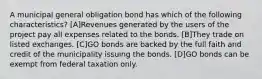 A municipal general obligation bond has which of the following characteristics? [A]Revenues generated by the users of the project pay all expenses related to the bonds. [B]They trade on listed exchanges. [C]GO bonds are backed by the full faith and credit of the municipality issuing the bonds. [D]GO bonds can be exempt from federal taxation only.