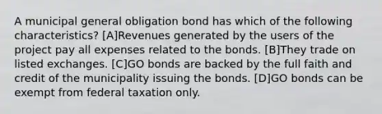 A municipal general obligation bond has which of the following characteristics? [A]Revenues generated by the users of the project pay all expenses related to the bonds. [B]They trade on listed exchanges. [C]GO bonds are backed by the full faith and credit of the municipality issuing the bonds. [D]GO bonds can be exempt from federal taxation only.