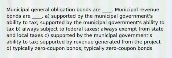 Municipal general obligation bonds are ____. Municipal revenue bonds are ____. a) supported by the municipal government's ability to tax; supported by the municipal government's ability to tax b) always subject to federal taxes; always exempt from state and local taxes c) supported by the municipal government's ability to tax; supported by revenue generated from the project d) typically zero-coupon bonds; typically zero-coupon bonds