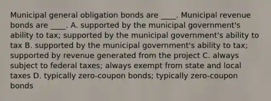 Municipal general obligation bonds are ____. Municipal revenue bonds are ____.​ A. supported by the municipal government's ability to tax; supported by the municipal government's ability to tax B. supported by the municipal government's ability to tax; supported by revenue generated from the project C. always subject to federal taxes; always exempt from state and local taxes ​D. typically zero-coupon bonds; typically zero-coupon bonds