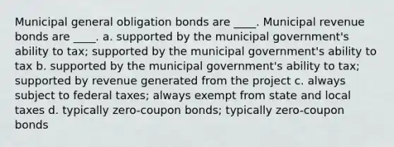 Municipal general obligation bonds are ____. Municipal revenue bonds are ____. a. supported by the municipal government's ability to tax; supported by the municipal government's ability to tax b. supported by the municipal government's ability to tax; supported by revenue generated from the project c. always subject to federal taxes; always exempt from state and local taxes d. typically zero-coupon bonds; typically zero-coupon bonds