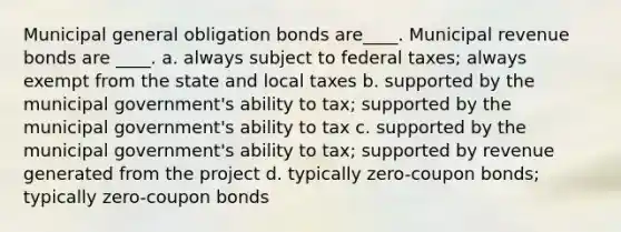 Municipal general obligation bonds are____. Municipal revenue bonds are ____. a. always subject to federal taxes; always exempt from the state and local taxes b. supported by the municipal government's ability to tax; supported by the municipal government's ability to tax c. supported by the municipal government's ability to tax; supported by revenue generated from the project d. typically zero-coupon bonds; typically zero-coupon bonds