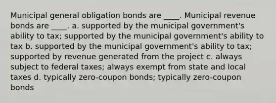 Municipal general obligation bonds are ____. Municipal revenue bonds are ____.​ a. ​supported by the municipal government's ability to tax; supported by the municipal government's ability to tax b. ​supported by the municipal government's ability to tax; supported by revenue generated from the project c. ​always subject to federal taxes; always exempt from state and local taxes d. ​typically zero-coupon bonds; typically zero-coupon bonds