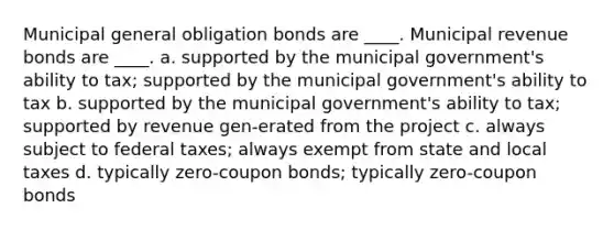 Municipal general obligation bonds are ____. Municipal revenue bonds are ____. a. supported by the municipal government's ability to tax; supported by the municipal government's ability to tax b. supported by the municipal government's ability to tax; supported by revenue gen-erated from the project c. always subject to federal taxes; always exempt from state and local taxes d. typically zero-coupon bonds; typically zero-coupon bonds