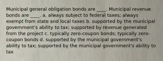 Municipal general obligation bonds are ____. Municipal revenue bonds are ____. a. always subject to federal taxes; always exempt from state and local taxes b. supported by the municipal government's ability to tax; supported by revenue generated from the project c. typically zero-coupon bonds; typically zero-coupon bonds d. supported by the municipal government's ability to tax; supported by the municipal government's ability to tax