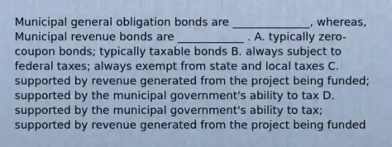 Municipal general obligation bonds are ______________, whereas, Municipal revenue bonds are ____________ . A. typically zero-coupon bonds; typically taxable bonds B. always subject to federal taxes; always exempt from state and local taxes C. supported by revenue generated from the project being funded; supported by the municipal government's ability to tax D. supported by the municipal government's ability to tax; supported by revenue generated from the project being funded