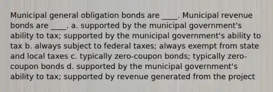 Municipal general obligation bonds are ____. Municipal revenue bonds are ____. a. supported by the municipal government's ability to tax; supported by the municipal government's ability to tax b. always subject to federal taxes; always exempt from state and local taxes c. typically zero-coupon bonds; typically zero-coupon bonds d. supported by the municipal government's ability to tax; supported by revenue generated from the project