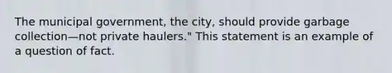 The municipal government, the city, should provide <a href='https://www.questionai.com/knowledge/kIJpYzNRMe-garbage-collection' class='anchor-knowledge'>garbage collection</a>—not private haulers." This statement is an example of a question of fact.