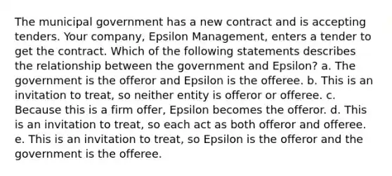 The municipal government has a new contract and is accepting tenders. Your company, Epsilon Management, enters a tender to get the contract. Which of the following statements describes the relationship between the government and Epsilon? a. The government is the offeror and Epsilon is the offeree. b. This is an invitation to treat, so neither entity is offeror or offeree. c. Because this is a firm offer, Epsilon becomes the offeror. d. This is an invitation to treat, so each act as both offeror and offeree. e. This is an invitation to treat, so Epsilon is the offeror and the government is the offeree.