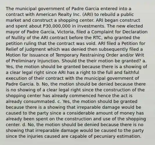 The municipal government of Padre Garcia entered into a contract with American Realty Inc. (ARI) to rebuild a public market and construct a shopping center. ARI began construct and spent about P30,000,000 in investments. The new elected mayor of Padre Garcia, Victoria, filed a Complaint for Declaration of Nullity of the ARI contract before the RTC, who granted the petition ruling that the contract was void. ARI filed a Petition for Relief of judgment which was denied then subsequently filed a Motion for Issuance of Temporary Restraining Order and/or Writ of Preliminary Injunction. Should the their motion be granted? a. Yes, the motion should be granted because there is a showing of a clear legal right since ARI has a right to the full and faithful execution of their contract with the municipal government of Padre Garcia. b. No, the motion should be denied because there is no showing of a clear legal right since the construction of the shopping center has already commenced hence the act is already consummated. c. Yes, the motion should be granted because there is a showing that irreparable damage would be caused to the party since a considerable amount of money has already been spent on the construction and use of the shopping center. d. No, the motion should be denied because there is no showing that irreparable damage would be caused to the party since the injuries caused are capable of pecuniary estimation.