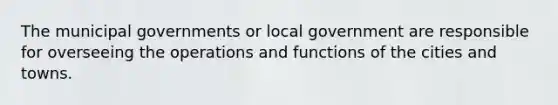 The municipal governments or local government are responsible for overseeing the operations and functions of the cities and towns.