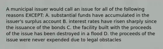 A municipal issuer would call an issue for all of the following reasons EXCEPT: A. substantial funds have accumulated in the issuer's surplus account B. interest rates have risen sharply since the issuance of the bonds C. the facility built with the proceeds of the issue has been destroyed in a flood D. the proceeds of the issue were never expended due to legal obstacles